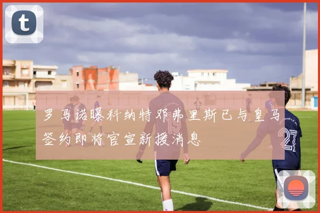 罗马诺曝科纳特邓弗里斯已与皇马签约即将官宣新援消息